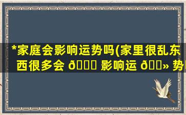 *
家庭会影响运势吗(家里很乱东西很多会 🍀 影响运 🌻 势吗)